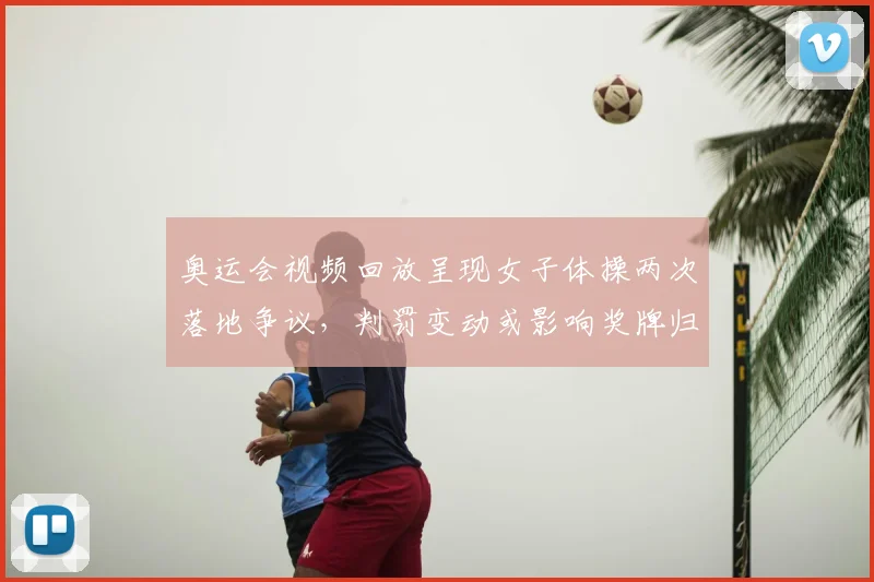 奥运会视频回放呈现女子体操两次落地争议，判罚变动或影响奖牌归属