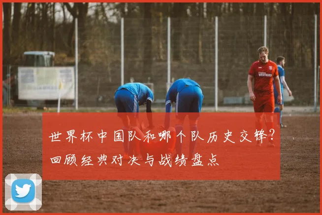 世界杯中国队和哪个队历史交锋？回顾经典对决与战绩盘点