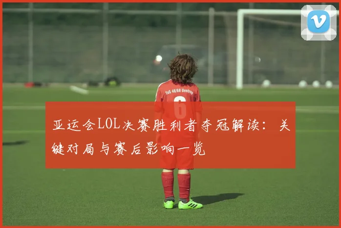 亚运会LOL决赛胜利者夺冠解读：关键对局与赛后影响一览