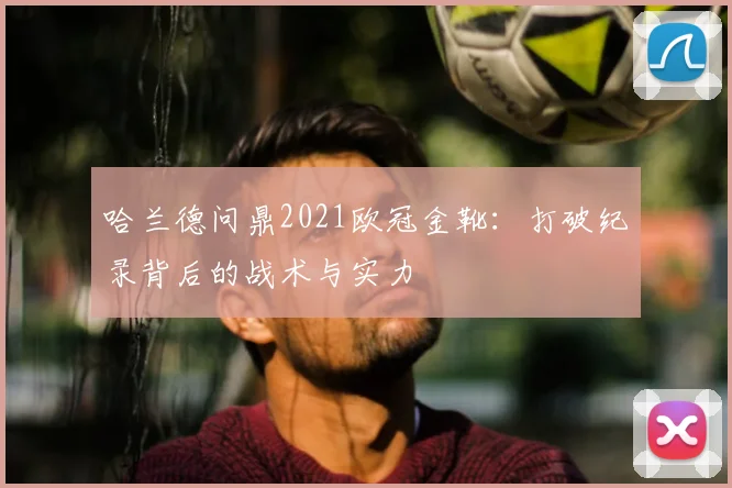 哈兰德问鼎2021欧冠金靴：打破纪录背后的战术与实力