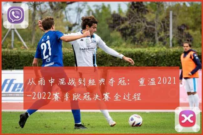 从雨中混战到经典夺冠：重温2021-2022赛季欧冠决赛全过程
