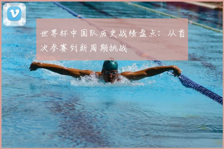 世界杯中国队历史战绩盘点：从首次参赛到新周期挑战