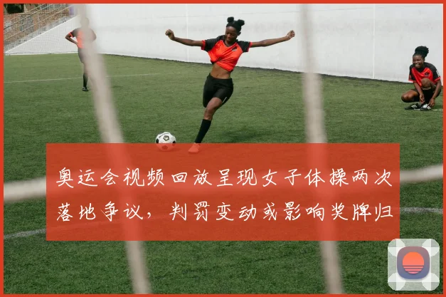 奥运会视频回放呈现女子体操两次落地争议，判罚变动或影响奖牌归属