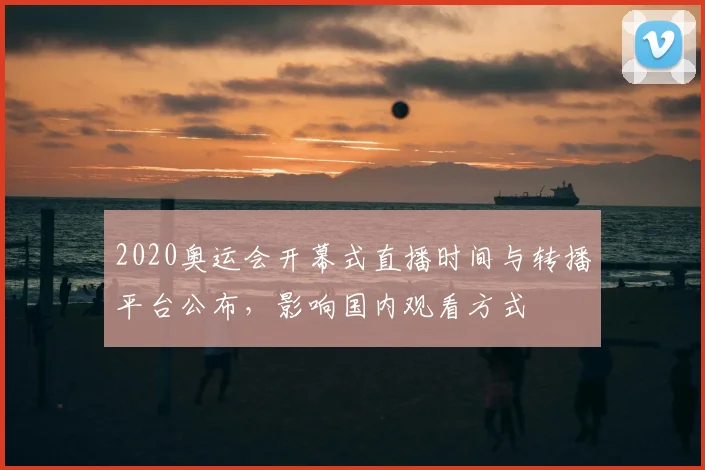 2020奥运会开幕式直播时间与转播平台公布，影响国内观看方式