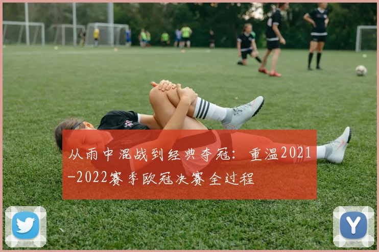 从雨中混战到经典夺冠：重温2021-2022赛季欧冠决赛全过程