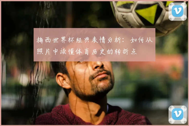 梅西世界杯经典表情分析:如何从照片中读懂体育历史的转折点