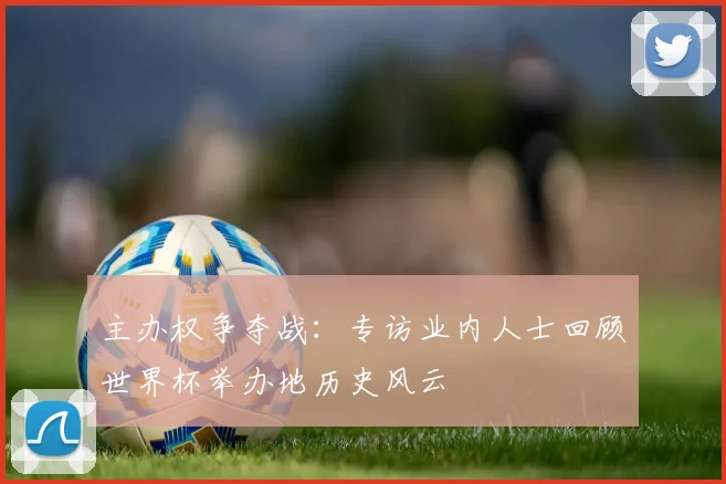 主办权争夺战:专访业内人士回顾世界杯举办地历史风云