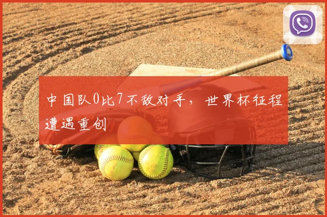中国队0比7不敌对手,世界杯征程遭遇重创