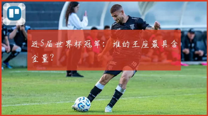 近5届世界杯冠军:谁的王座最具含金量?