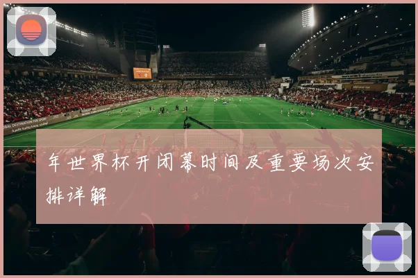 年世界杯开闭幕时间及重要场次安排详解