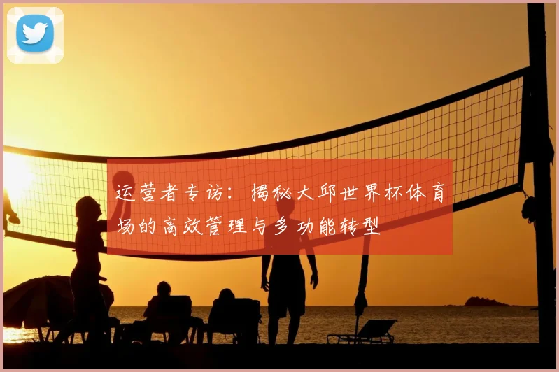 运营者专访:揭秘大邱世界杯体育场的高效管理与多功能转型