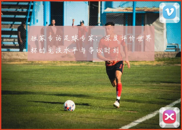 独家专访足球专家:深度评价世界杯的竞技水平与争议时刻