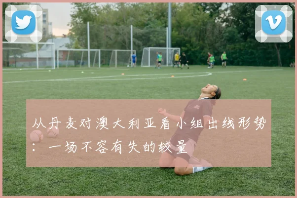 从丹麦对澳大利亚看小组出线形势：一场不容有失的较量