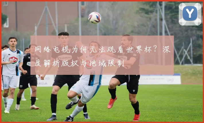 网络电视为何无法观看世界杯？深度解析版权与地域限制